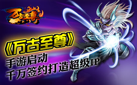 《万古至尊》手游启动，千万签约打造超级IP